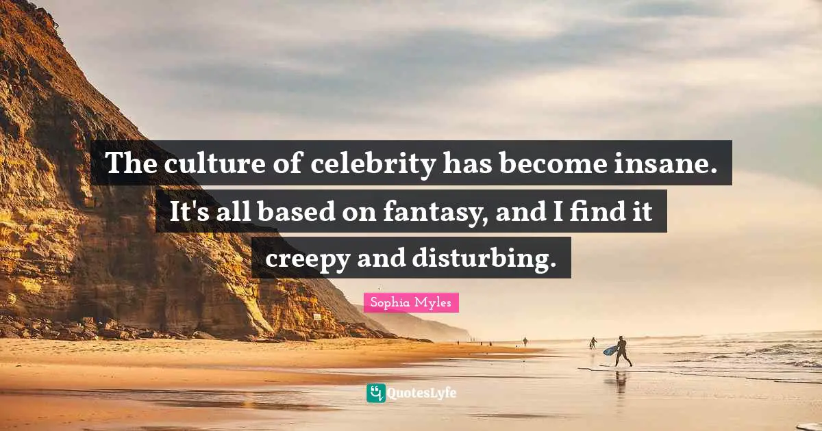 The culture of celebrity has become insane. It's all based on fantasy, and I find it creepy and disturbing.