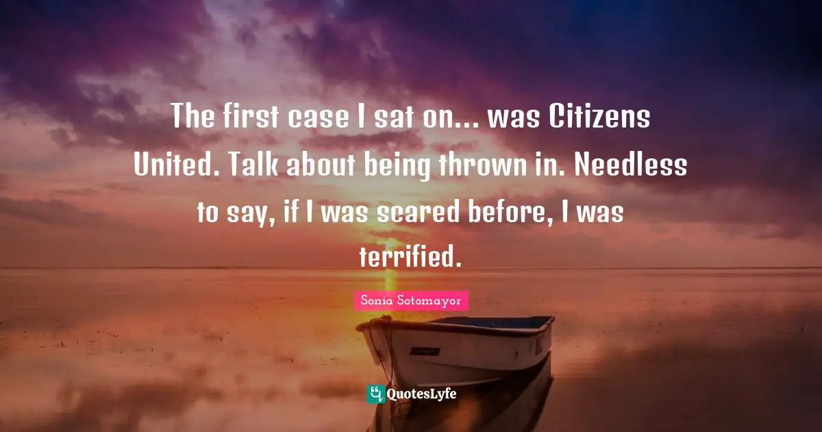 The first case I sat on... was Citizens United. Talk about being thrown in. Needless to say, if I was scared before, I was terrified.
