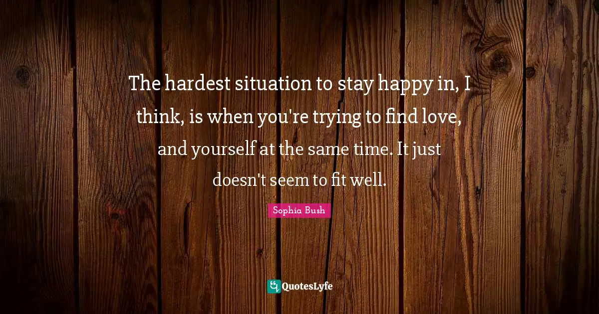 Sophia Bush Quotes: "The hardest situation to stay happy in, I think, is when you're trying to find love, and yourself at the same time. It just doesn't seem to fit well."