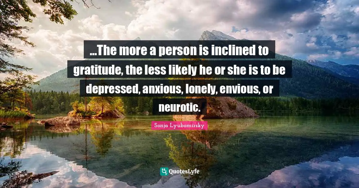 ...The more a person is inclined to gratitude, the less likely he or she is to be depressed, anxious, lonely, envious, or neurotic.