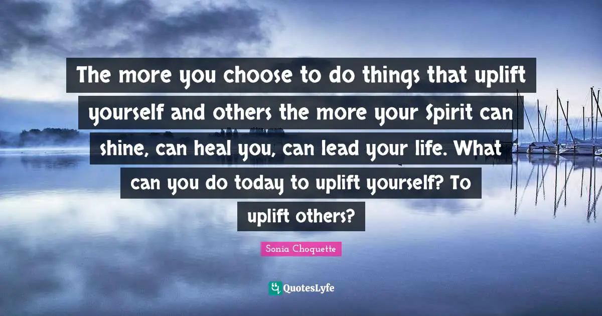 The more you choose to do things that uplift yourself and others the more your Spirit can shine, can heal you, can lead your life. What can you do today to uplift yourself? To uplift others?