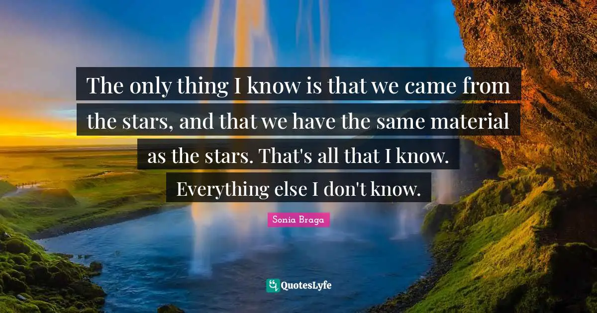 The only thing I know is that we came from the stars, and that we have the same material as the stars. That's all that I know. Everything else I don't know.