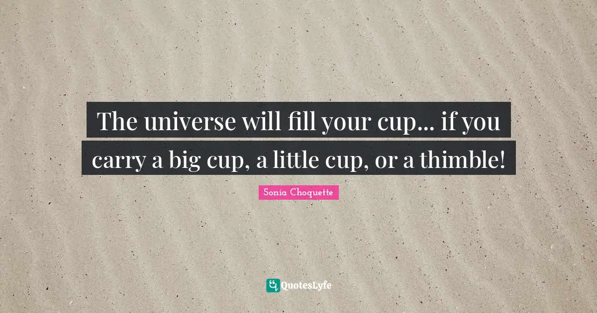 The universe will fill your cup... if you carry a big cup, a little cup, or a thimble!