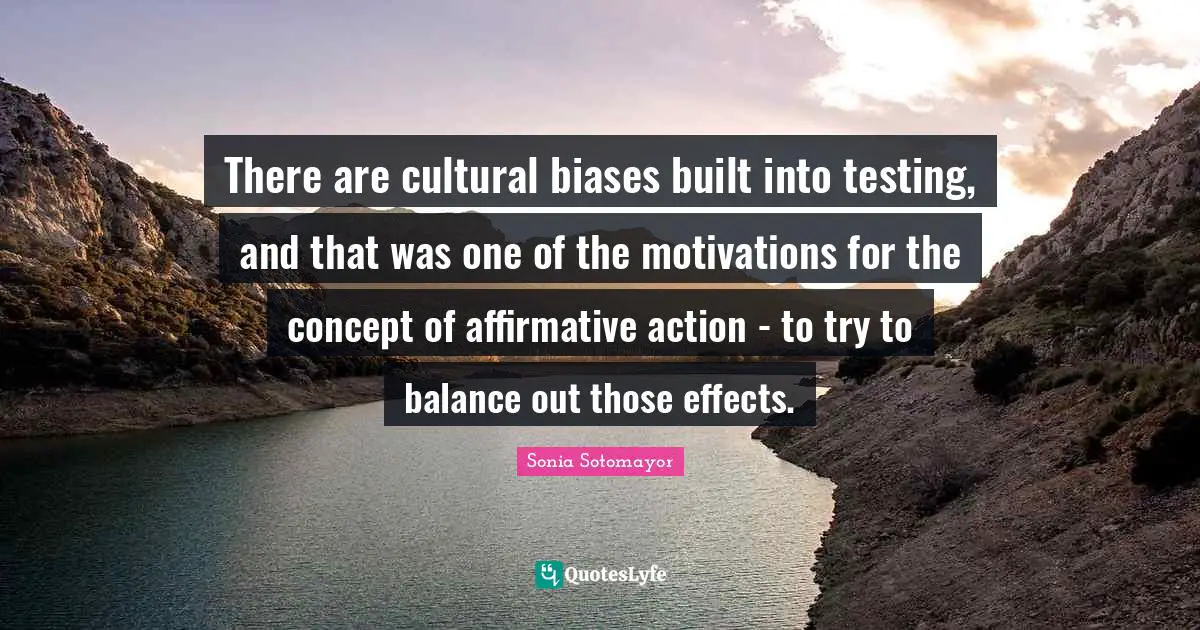 Sonia Sotomayor Quotes: "There are cultural biases built into testing, and that was one of the motivations for the concept of affirmative action - to try to balance out those effects."