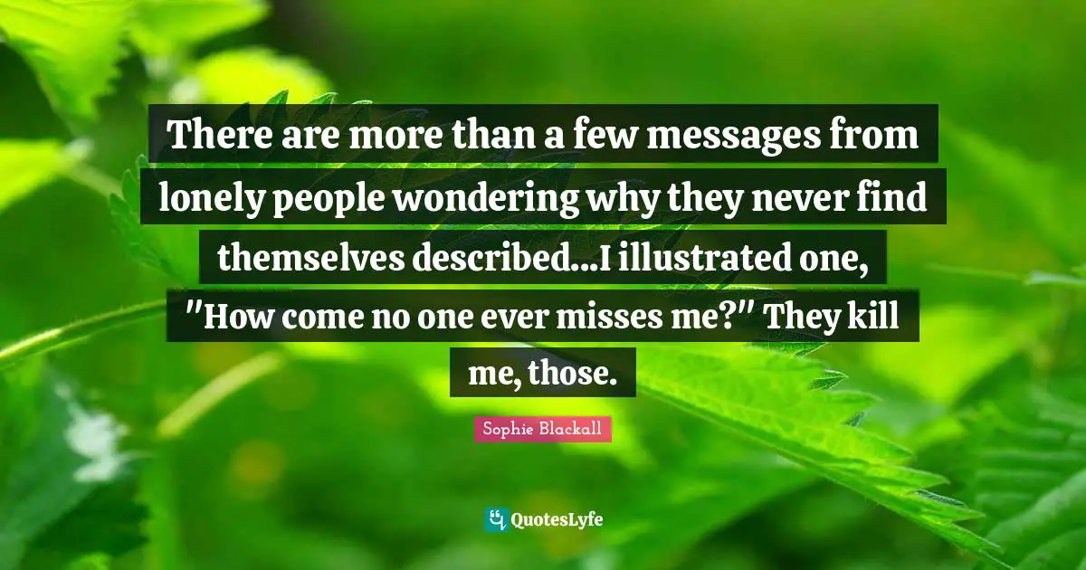 There are more than a few messages from lonely people wondering why they never find themselves described...I illustrated one, "How come no one ever misses me?" They kill me, those.