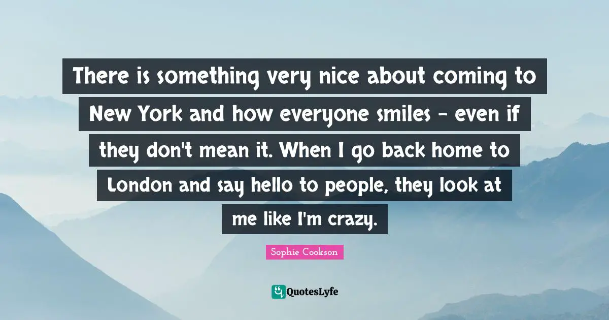 There is something very nice about coming to New York and how everyone smiles - even if they don't mean it. When I go back home to London and say hello to people, they look at me like I'm crazy.
