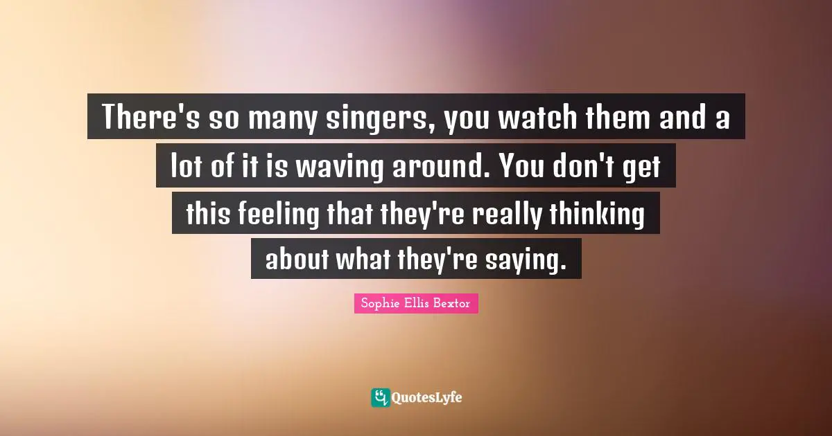 There's so many singers, you watch them and a lot of it is waving around. You don't get this feeling that they're really thinking about what they're saying.