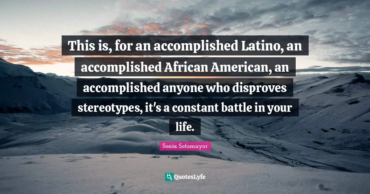 This is, for an accomplished Latino, an accomplished African American, an accomplished anyone who disproves stereotypes, it's a constant battle in your life.