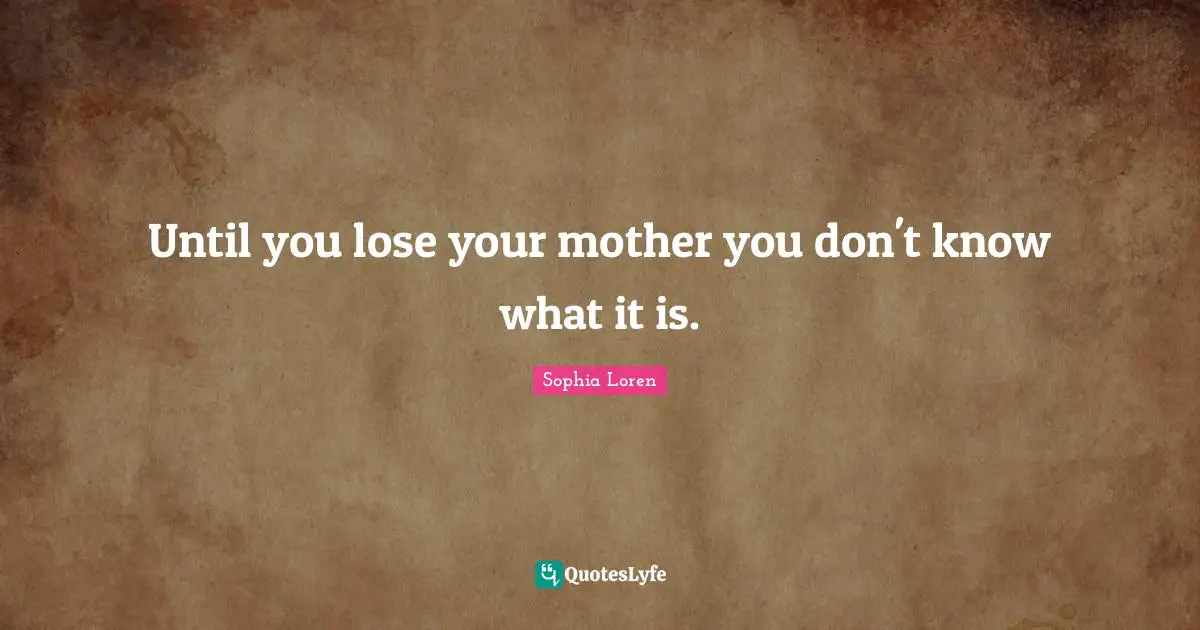Until you lose your mother you don't know what it is.