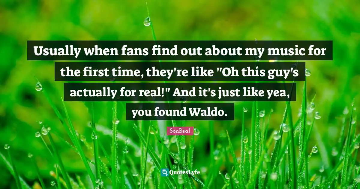 Usually when fans find out about my music for the first time, they're like "Oh this guy's actually for real!" And it's just like yea, you found Waldo.