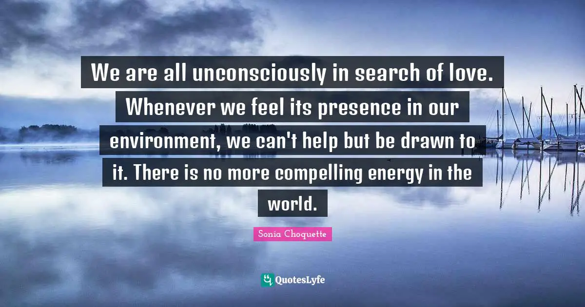 Compelling Quotes: "We are all unconsciously in search of love. Whenever we feel its presence in our environment, we can't help but be drawn to it. There is no more compelling energy in the world."