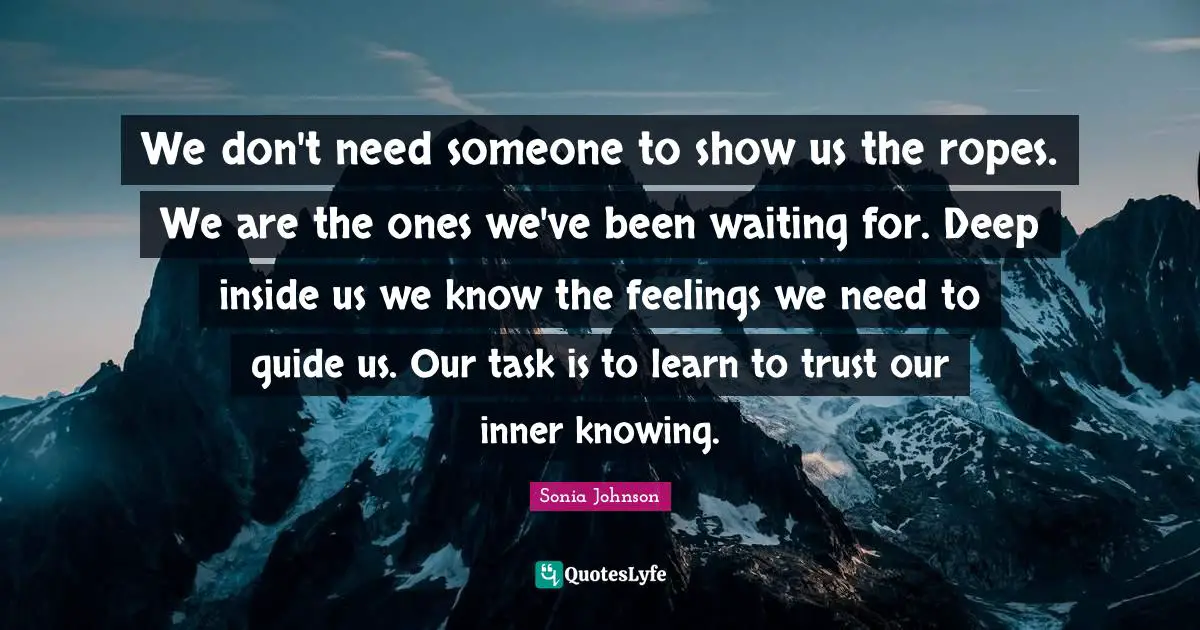 We don't need someone to show us the ropes. We are the ones we've been waiting for. Deep inside us we know the feelings we need to guide us. Our task is to learn to trust our inner knowing.