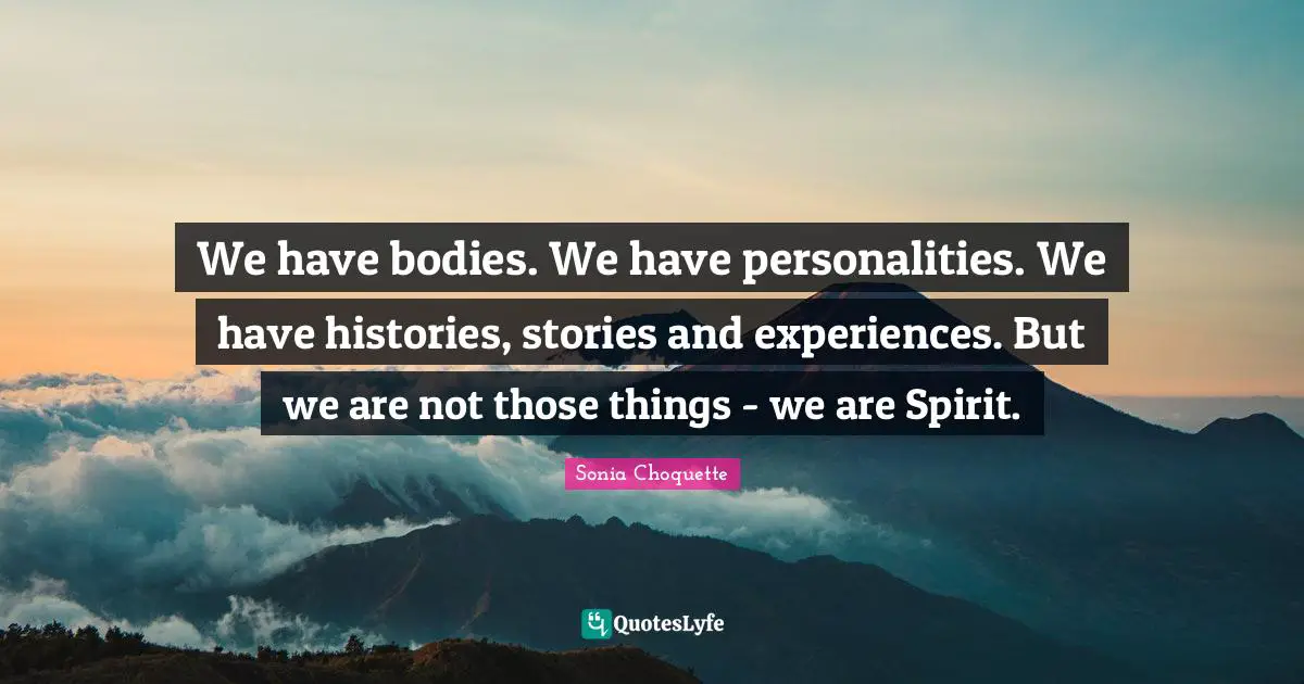 We have bodies. We have personalities. We have histories, stories and experiences. But we are not those things - we are Spirit.