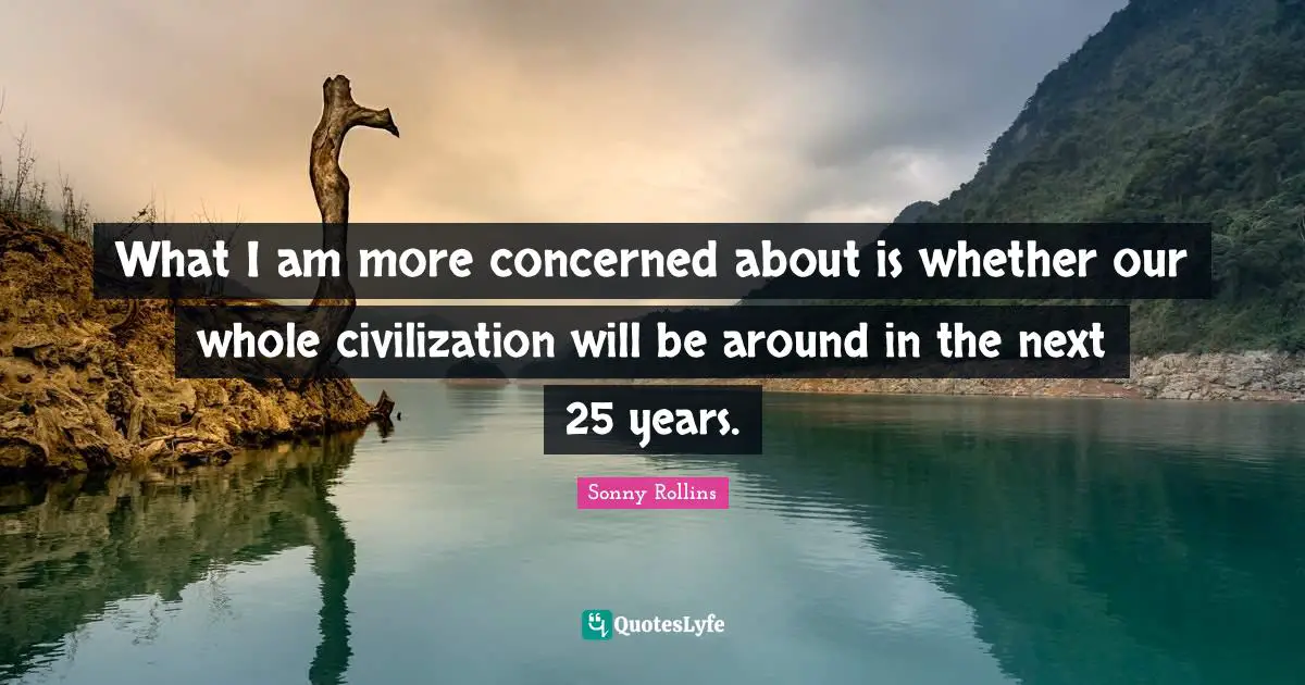 What I am more concerned about is whether our whole civilization will be around in the next 25 years.