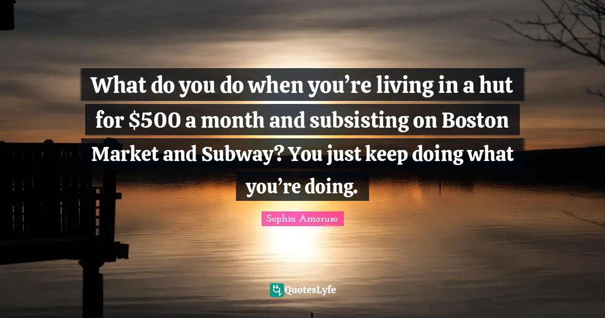 What do you do when you’re living in a hut for $500 a month and subsisting on Boston Market and Subway? You just keep doing what you’re doing.