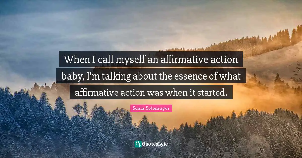 Sonia Sotomayor Quotes: "When I call myself an affirmative action baby, I'm talking about the essence of what affirmative action was when it started."