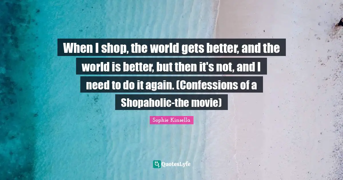 Movie Quotes: "When I shop, the world gets better, and the world is better, but then it's not, and I need to do it again. (Confessions of a Shopaholic-the movie)"