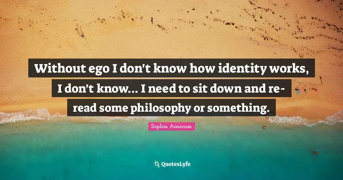 Without ego I don't know how identity works, I don't know... I need to sit down and re-read some philosophy or something.