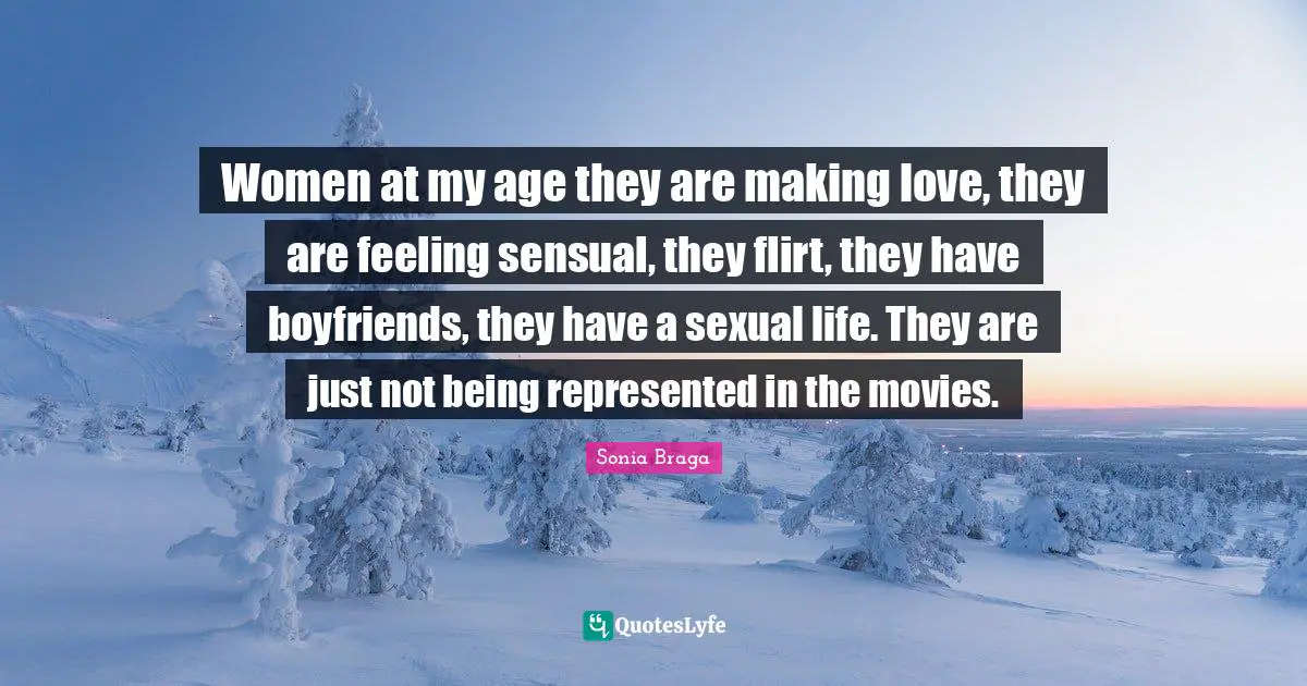 Women at my age they are making love, they are feeling sensual, they flirt, they have boyfriends, they have a sexual life. They are just not being represented in the movies.