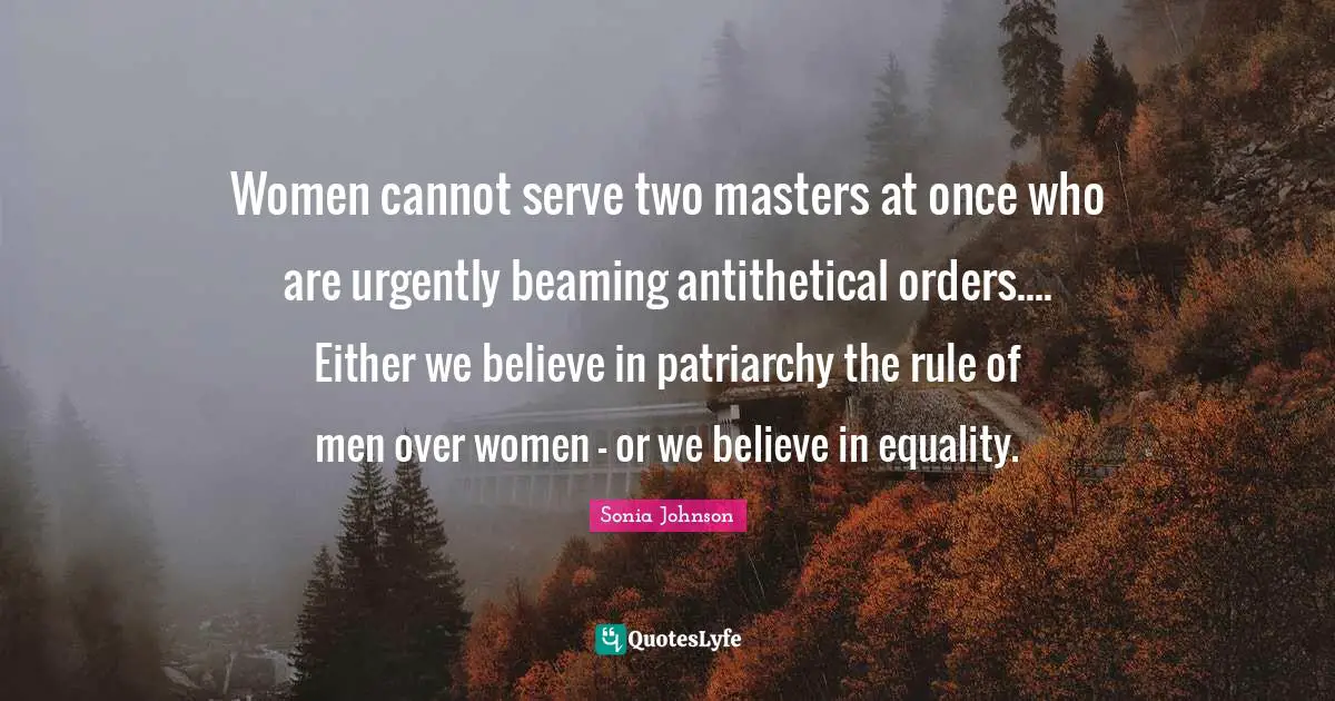 Women cannot serve two masters at once who are urgently beaming antithetical orders.... Either we believe in patriarchy the rule of men over women - or we believe in equality.