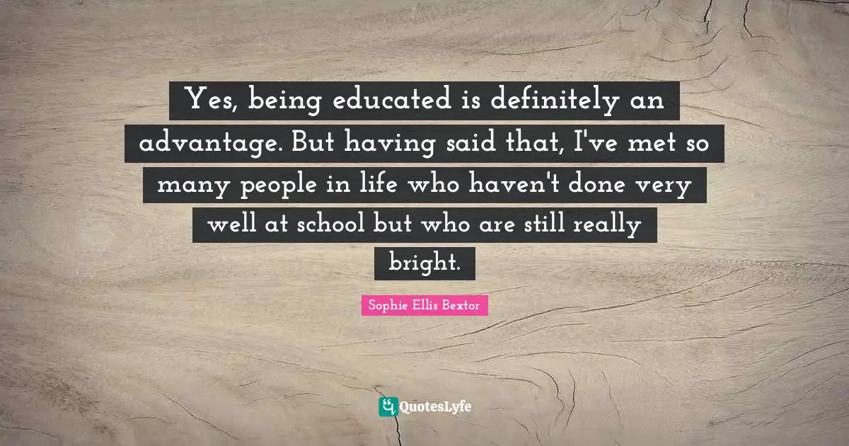 Yes, being educated is definitely an advantage. But having said that, I've met so many people in life who haven't done very well at school but who are still really bright.