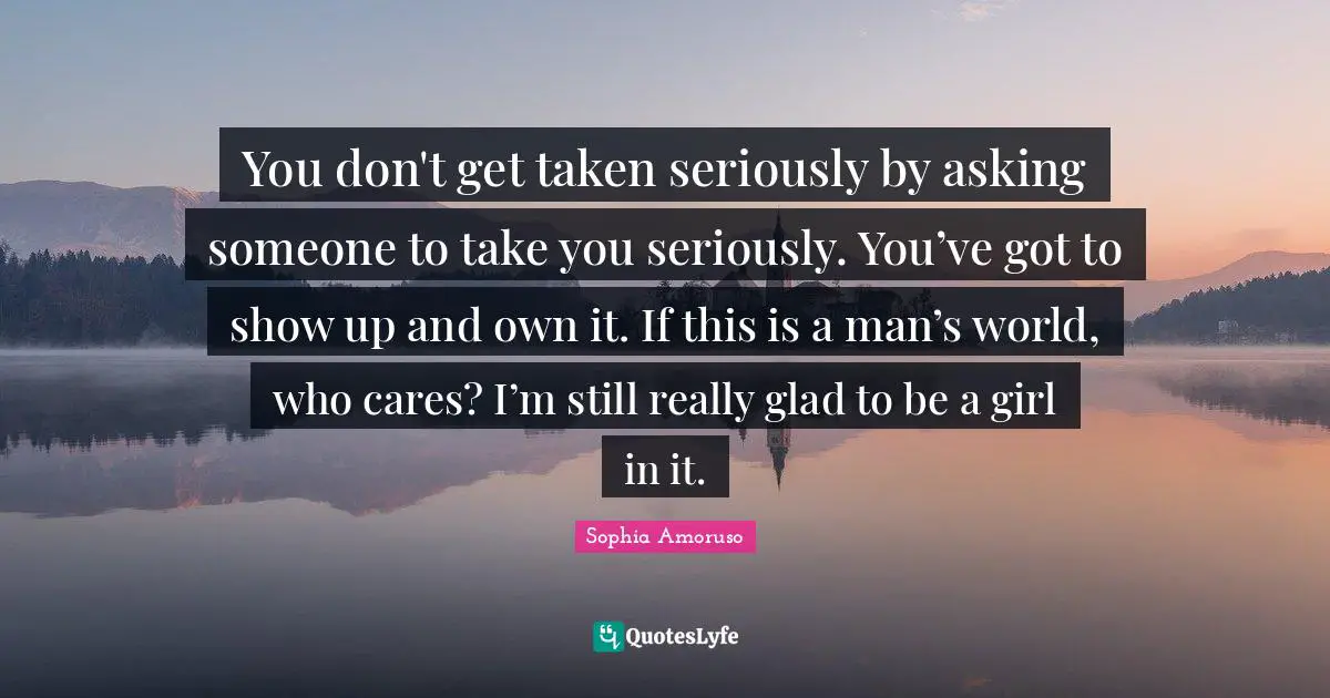 You don't get taken seriously by asking someone to take you seriously. You’ve got to show up and own it. If this is a man’s world, who cares? I’m still really glad to be a girl in it.