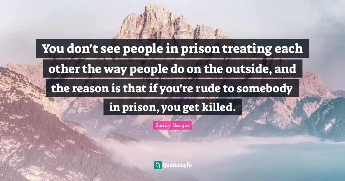 Sonny Barger Quotes: "You don't see people in prison treating each other the way people do on the outside, and the reason is that if you're rude to somebody in prison, you get killed."