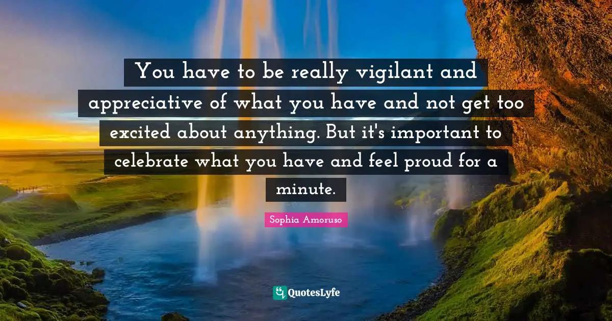 You have to be really vigilant and appreciative of what you have and not get too excited about anything. But it's important to celebrate what you have and feel proud for a minute.