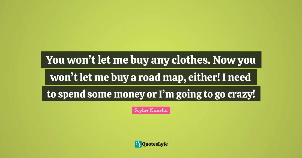 You won’t let me buy any clothes. Now you won’t let me buy a road map, either! I need to spend some money or I’m going to go crazy!