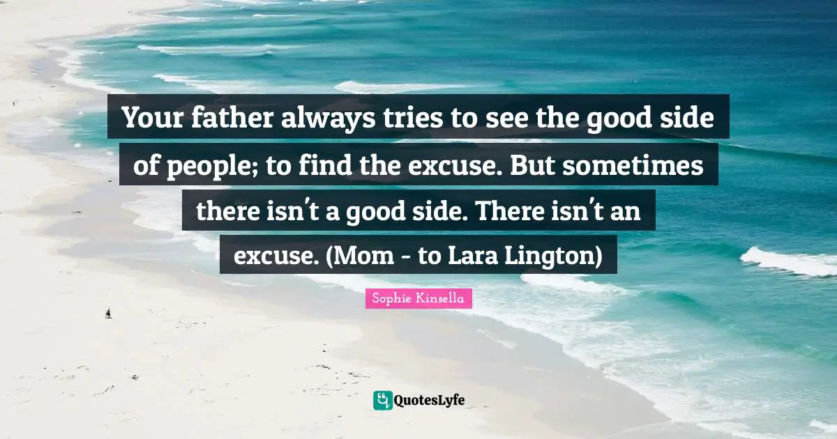 Your father always tries to see the good side of people; to find the excuse. But sometimes there isn't a good side. There isn't an excuse. (Mom - to Lara Lington)