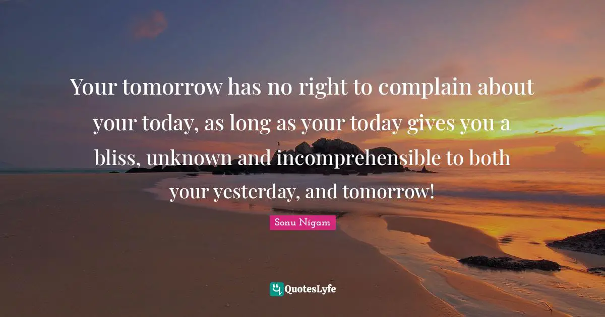 Your tomorrow has no right to complain about your today, as long as your today gives you a bliss, unknown and incomprehensible to both your yesterday, and tomorrow!
