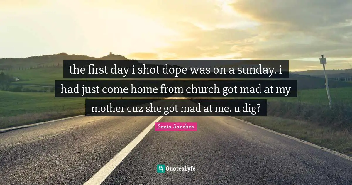 Sonia Sanchez Quotes: "the first day i shot dope was on a sunday. i had just come home from church got mad at my mother cuz she got mad at me. u dig?"