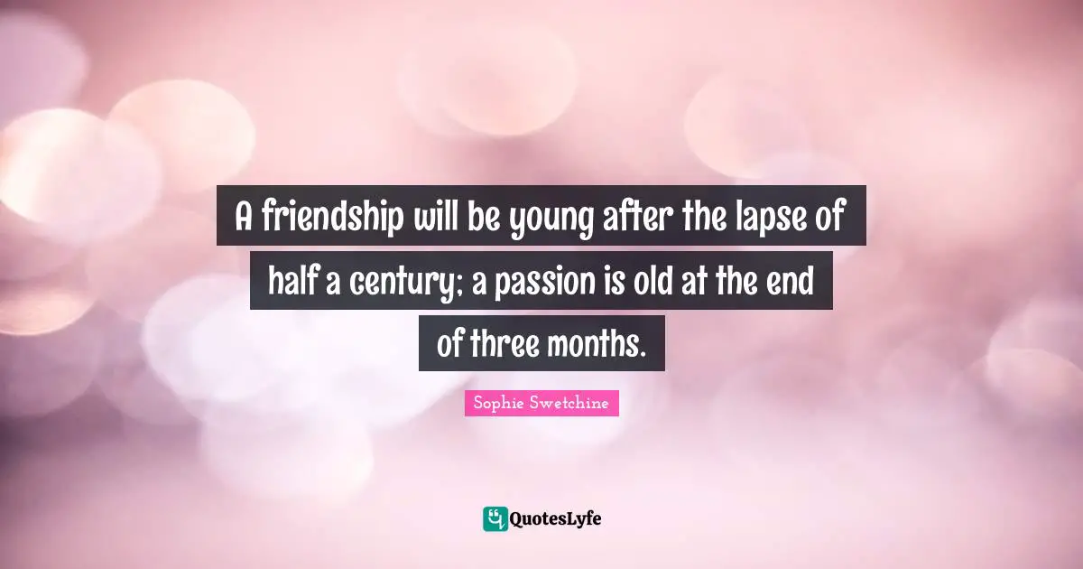 A friendship will be young after the lapse of half a century; a passion is old at the end of three months.