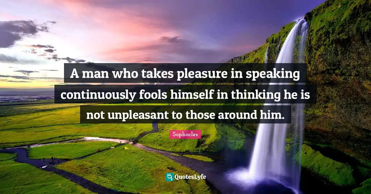 A man who takes pleasure in speaking continuously fools himself in thinking he is not unpleasant to those around him.