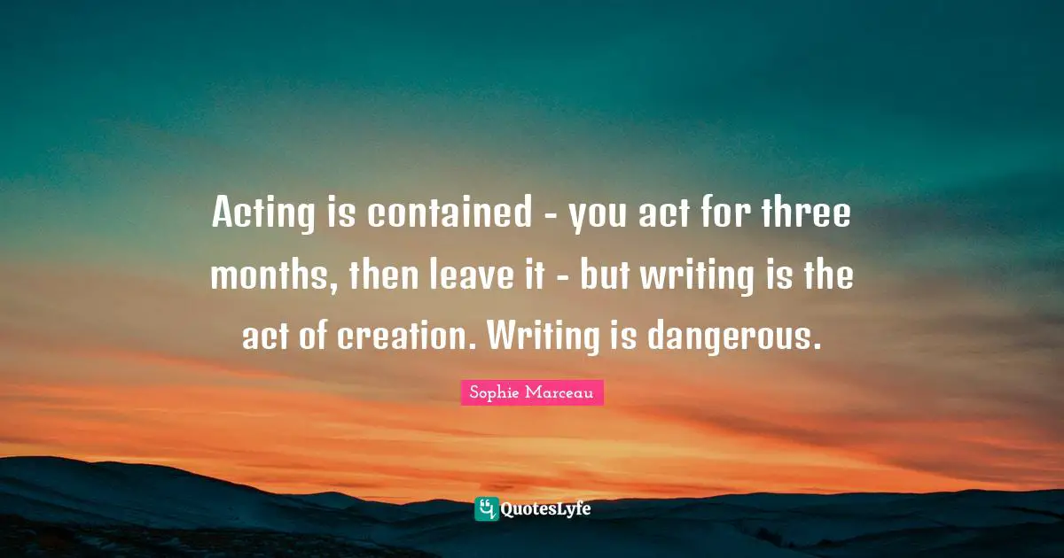 Acting is contained - you act for three months, then leave it - but writing is the act of creation. Writing is dangerous.