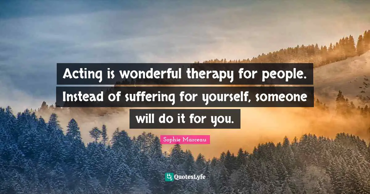 Acting is wonderful therapy for people. Instead of suffering for yourself, someone will do it for you.