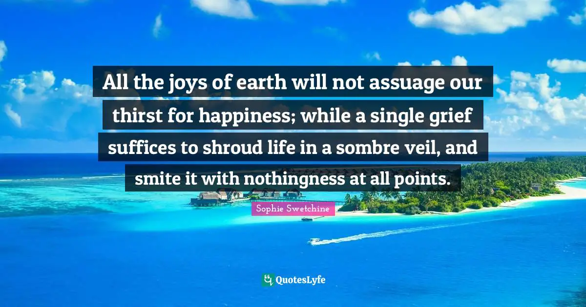 All the joys of earth will not assuage our thirst for happiness; while a single grief suffices to shroud life in a sombre veil, and smite it with nothingness at all points.