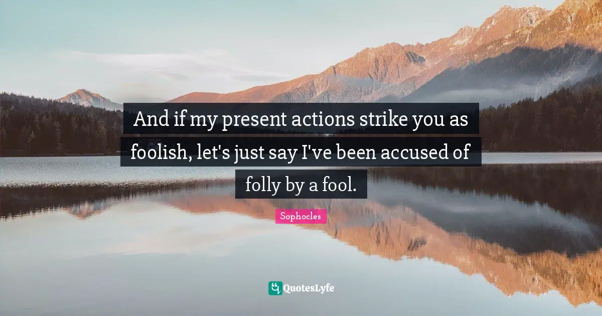 And if my present actions strike you as foolish, let's just say I've been accused of folly by a fool.