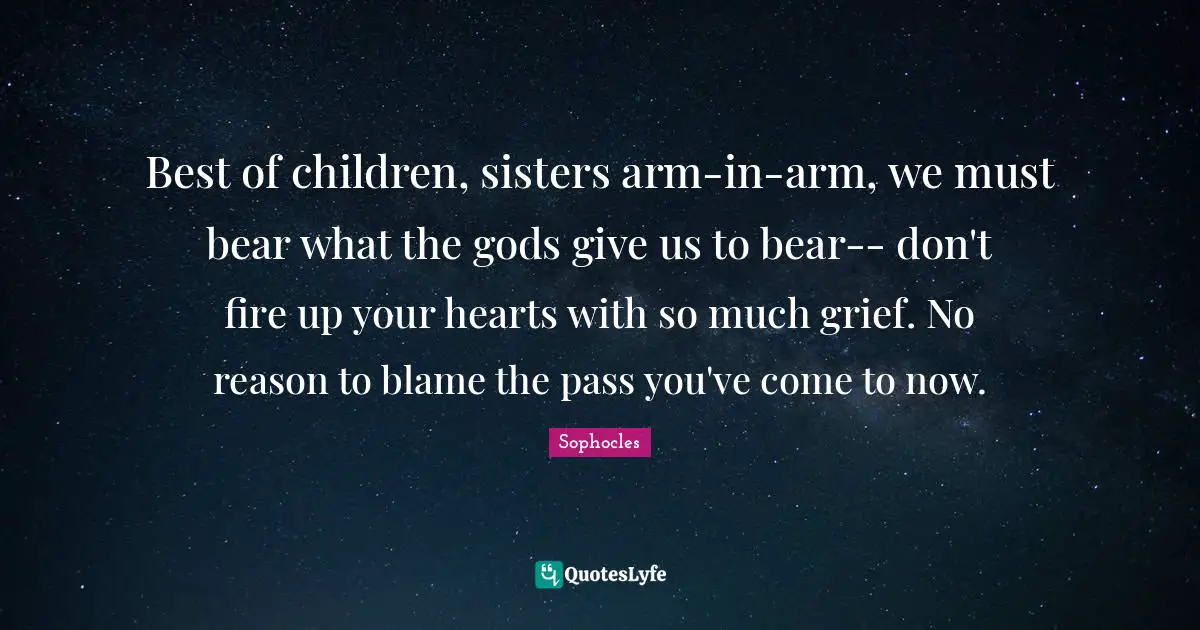 Best of children, sisters arm-in-arm, we must bear what the gods give us to bear-- don't fire up your hearts with so much grief. No reason to blame the pass you've come to now.