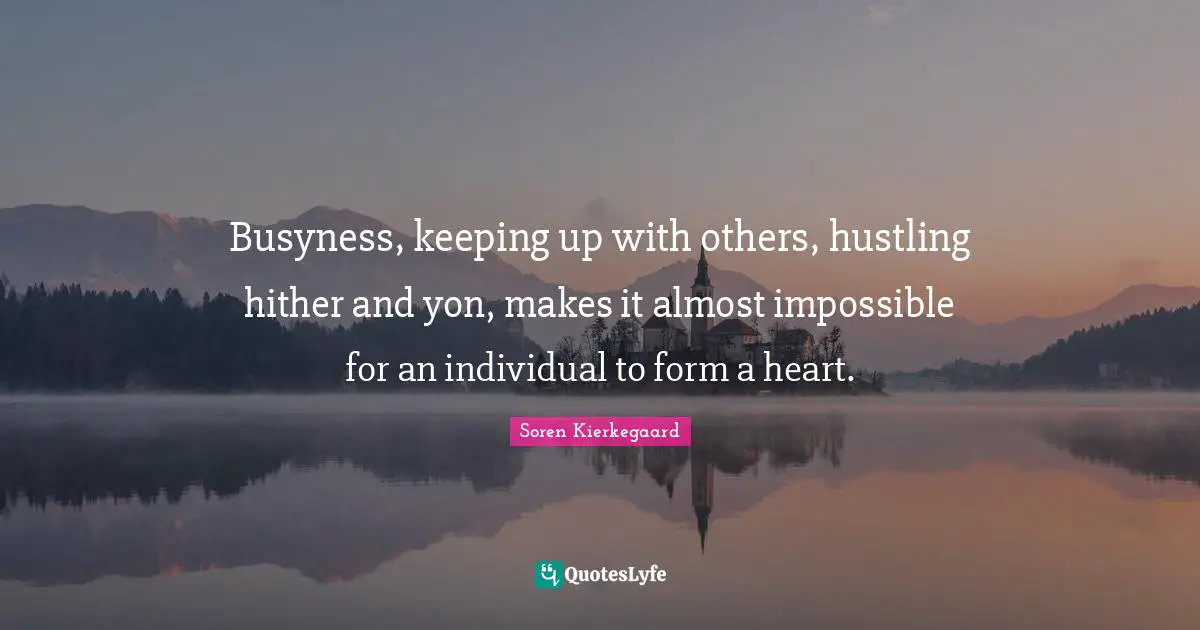Busyness, keeping up with others, hustling hither and yon, makes it almost impossible for an individual to form a heart.