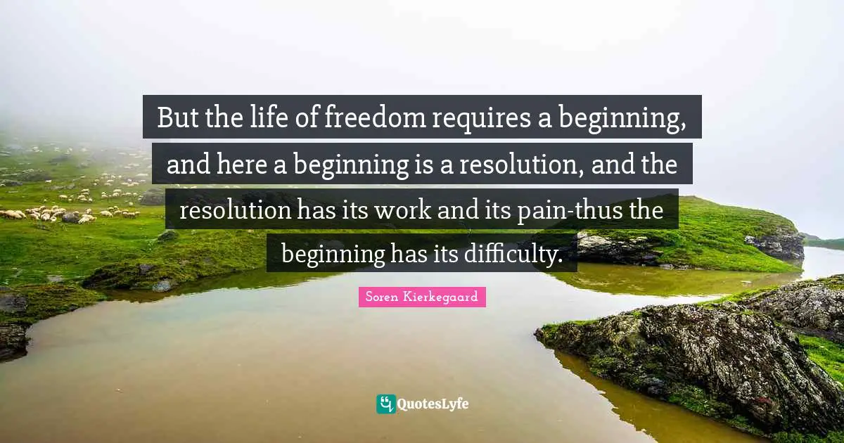 But the life of freedom requires a beginning, and here a beginning is a resolution, and the resolution has its work and its pain-thus the beginning has its difficulty.