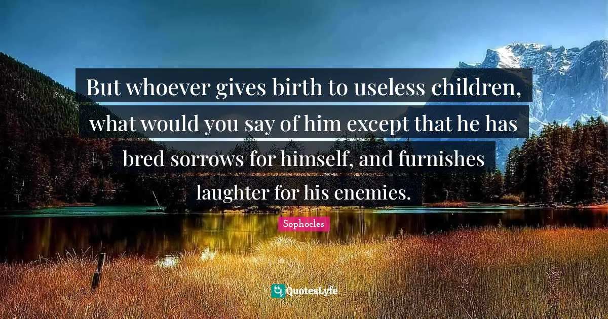 But whoever gives birth to useless children, what would you say of him except that he has bred sorrows for himself, and furnishes laughter for his enemies.