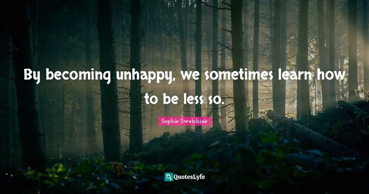 By becoming unhappy, we sometimes learn how to be less so.