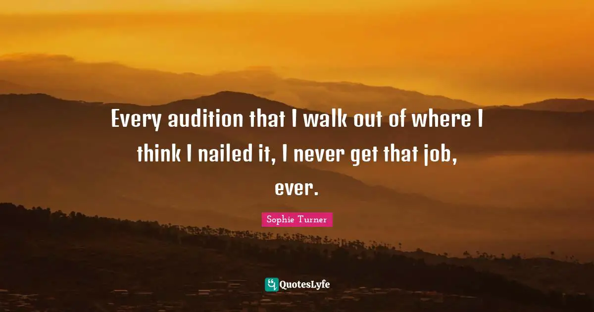 Every audition that I walk out of where I think I nailed it, I never get that job, ever.