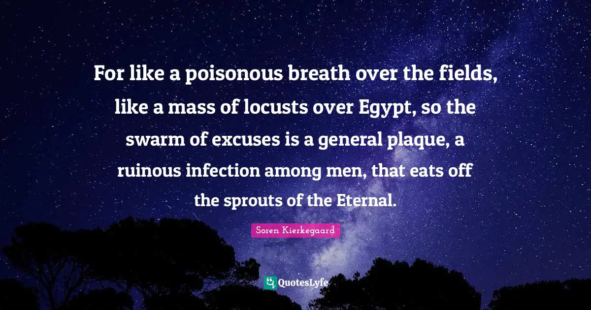 For like a poisonous breath over the fields, like a mass of locusts over Egypt, so the swarm of excuses is a general plaque, a ruinous infection among men, that eats off the sprouts of the Eternal.