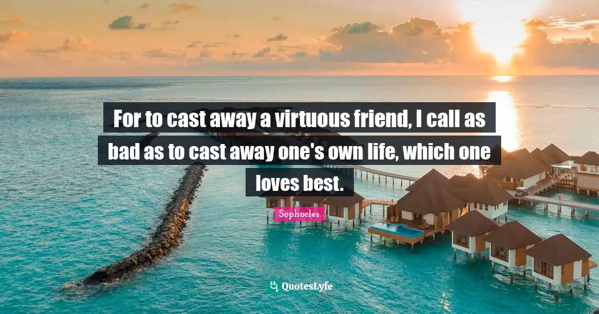For to cast away a virtuous friend, I call as bad as to cast away one's own life, which one loves best.