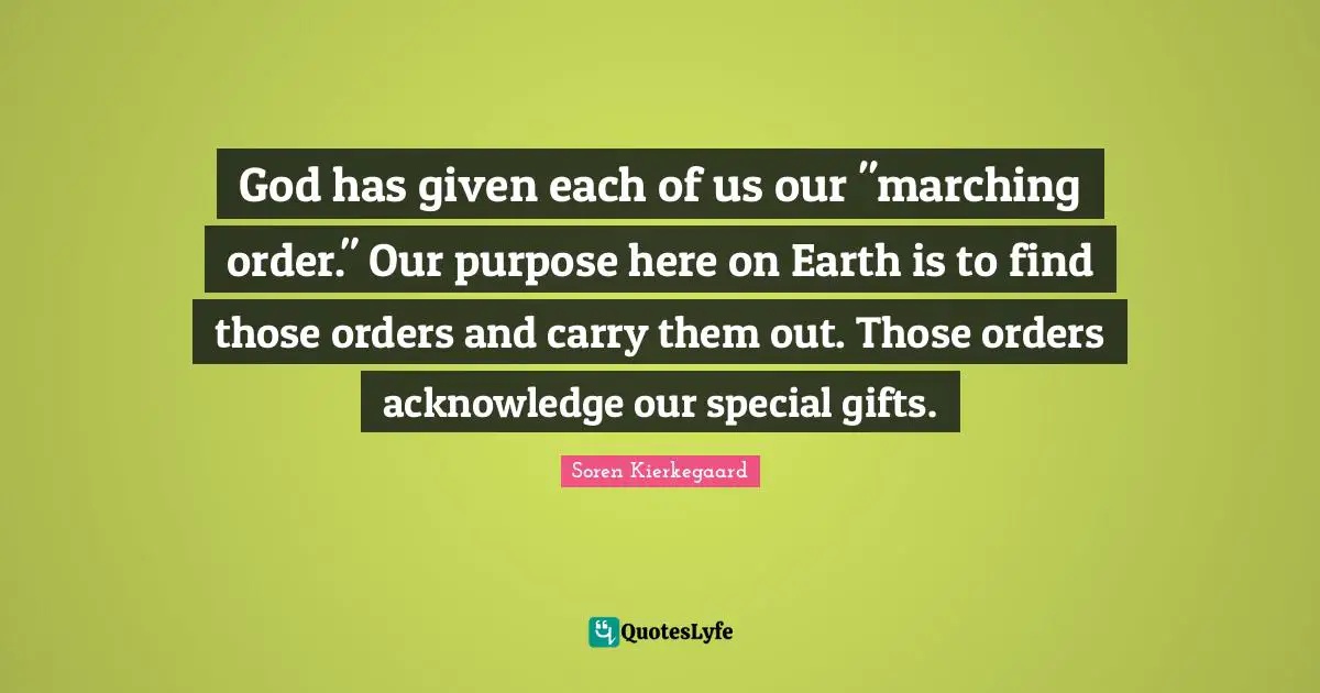 God has given each of us our "marching order." Our purpose here on Earth is to find those orders and carry them out. Those orders acknowledge our special gifts.