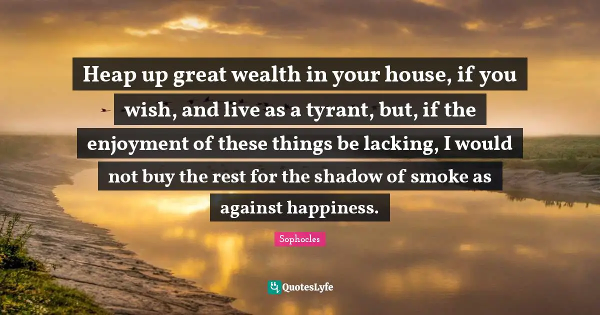 Heap up great wealth in your house, if you wish, and live as a tyrant, but, if the enjoyment of these things be lacking, I would not buy the rest for the shadow of smoke as against happiness.