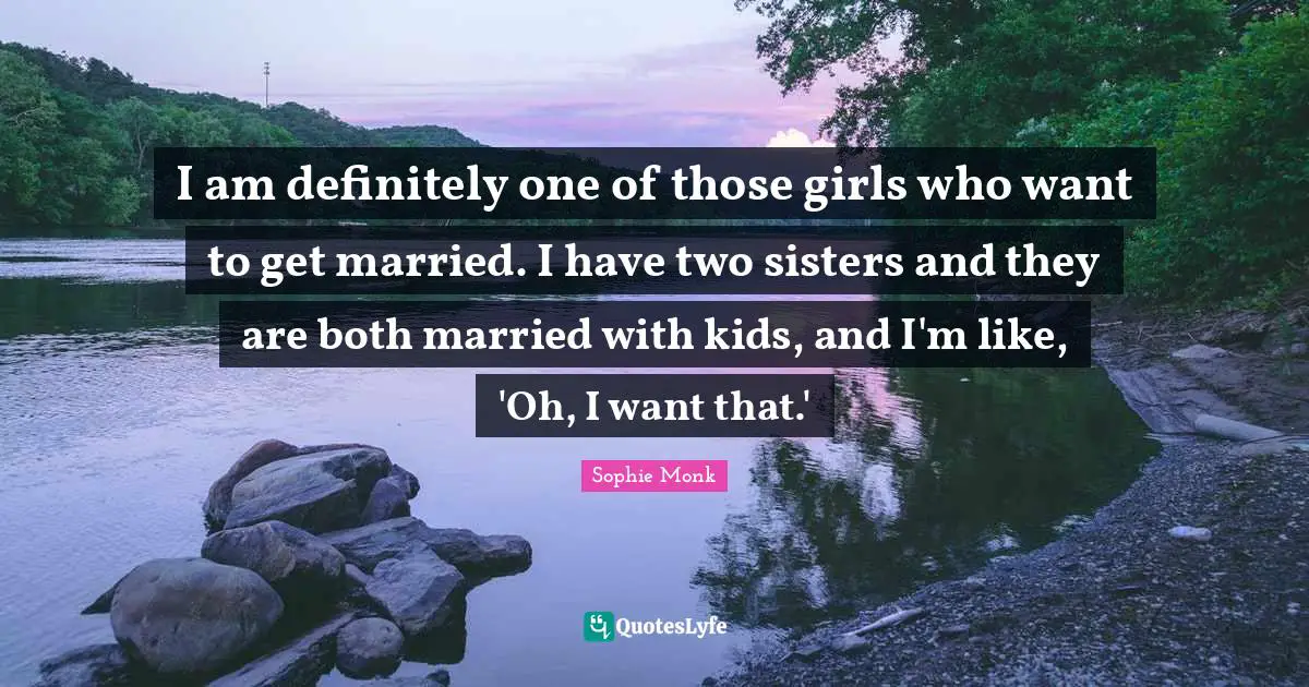 I am definitely one of those girls who want to get married. I have two sisters and they are both married with kids, and I'm like, 'Oh, I want that.'