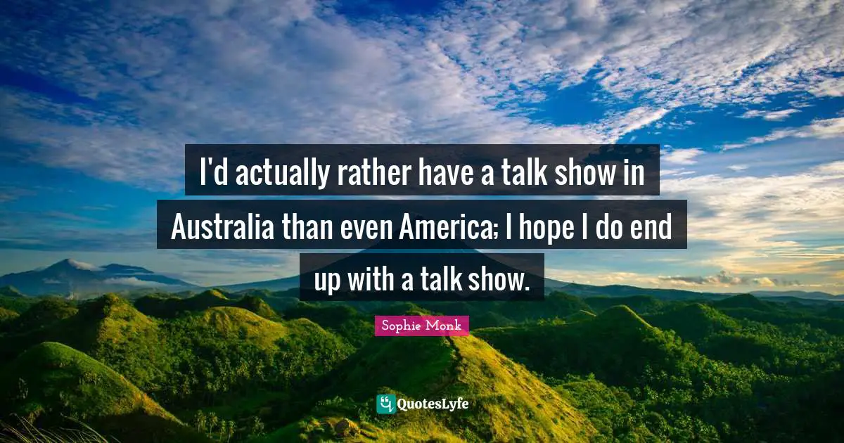 I'd actually rather have a talk show in Australia than even America; I hope I do end up with a talk show.